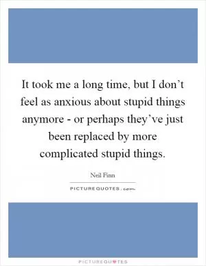 It took me a long time, but I don’t feel as anxious about stupid things anymore - or perhaps they’ve just been replaced by more complicated stupid things Picture Quote #1