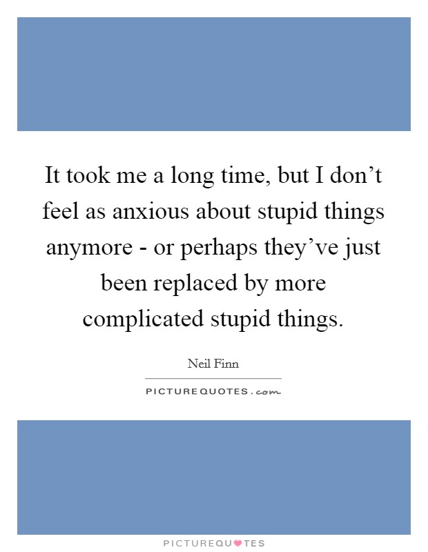 It took me a long time, but I don't feel as anxious about stupid things anymore - or perhaps they've just been replaced by more complicated stupid things. Picture Quote #1