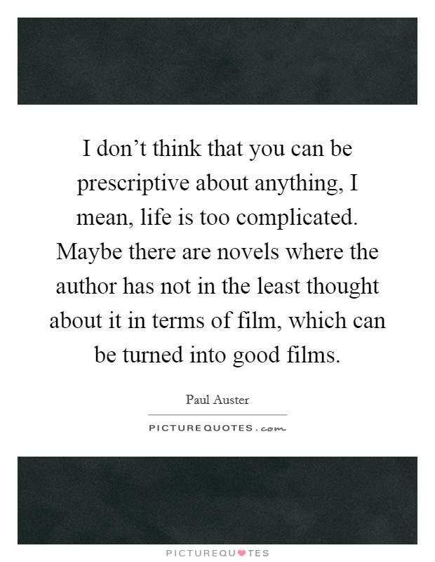 I don't think that you can be prescriptive about anything, I mean, life is too complicated. Maybe there are novels where the author has not in the least thought about it in terms of film, which can be turned into good films. Picture Quote #1