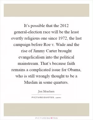 It’s possible that the 2012 general-election race will be the least overtly religious one since 1972, the last campaign before Roe v. Wade and the rise of Jimmy Carter brought evangelicalism into the political mainstream. That’s because faith remains a complicated issue for Obama, who is still wrongly thought to be a Muslim in some quarters Picture Quote #1