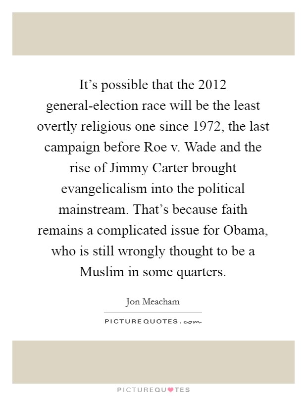 It's possible that the 2012 general-election race will be the least overtly religious one since 1972, the last campaign before Roe v. Wade and the rise of Jimmy Carter brought evangelicalism into the political mainstream. That's because faith remains a complicated issue for Obama, who is still wrongly thought to be a Muslim in some quarters. Picture Quote #1