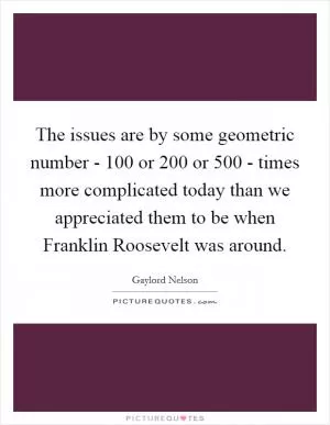 The issues are by some geometric number - 100 or 200 or 500 - times more complicated today than we appreciated them to be when Franklin Roosevelt was around Picture Quote #1