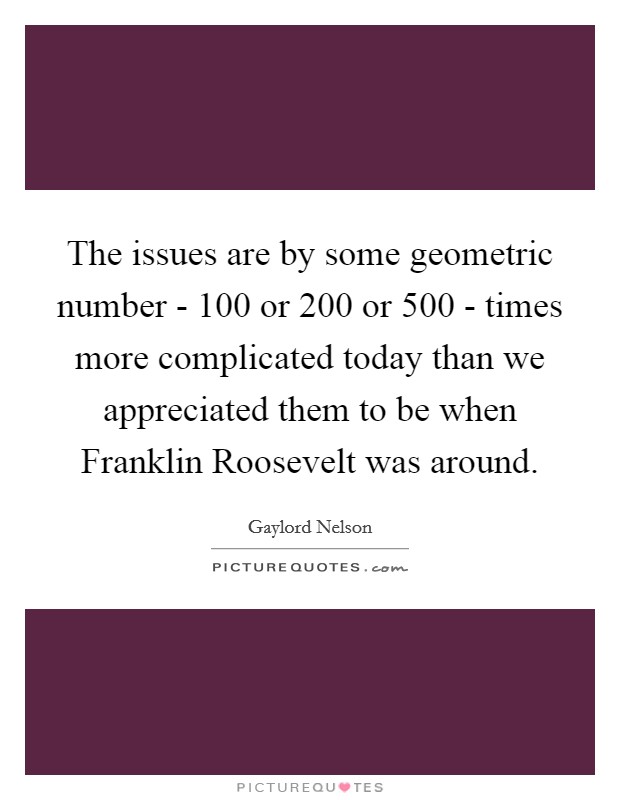 The issues are by some geometric number - 100 or 200 or 500 - times more complicated today than we appreciated them to be when Franklin Roosevelt was around. Picture Quote #1