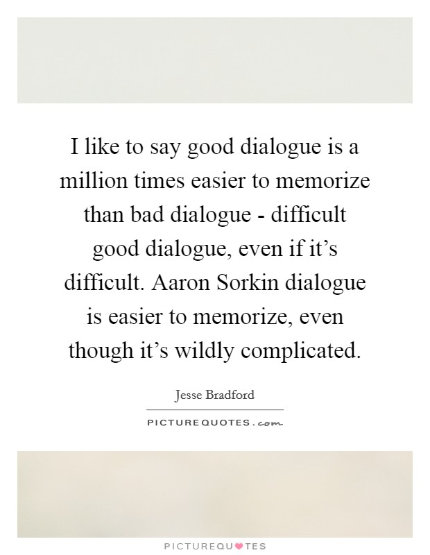 I like to say good dialogue is a million times easier to memorize than bad dialogue - difficult good dialogue, even if it's difficult. Aaron Sorkin dialogue is easier to memorize, even though it's wildly complicated. Picture Quote #1