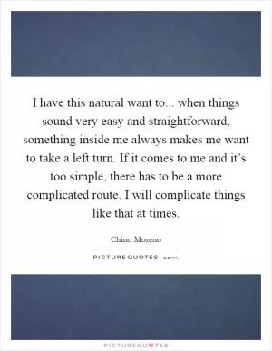 I have this natural want to... when things sound very easy and straightforward, something inside me always makes me want to take a left turn. If it comes to me and it’s too simple, there has to be a more complicated route. I will complicate things like that at times Picture Quote #1