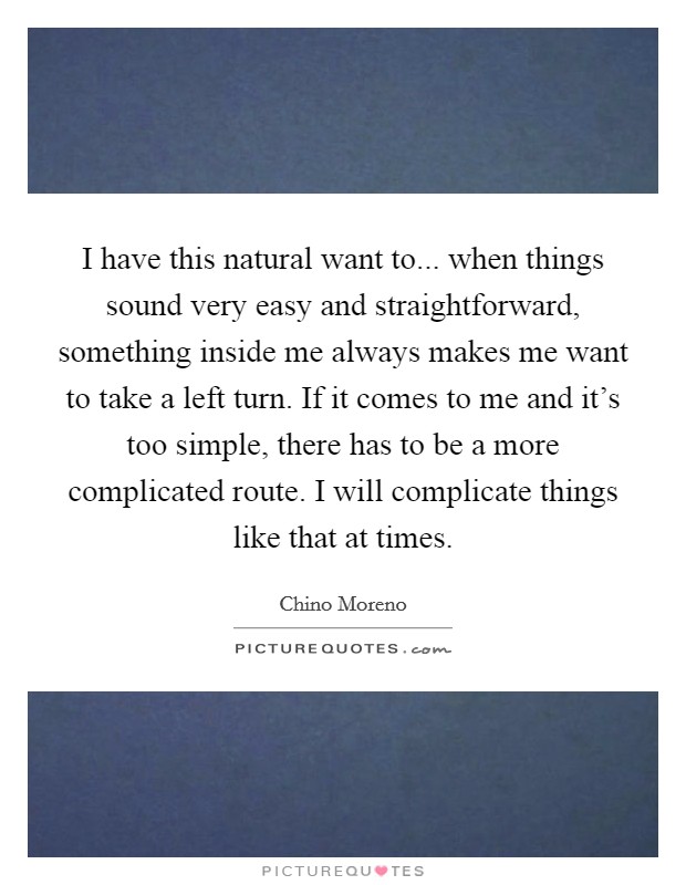 I have this natural want to... when things sound very easy and straightforward, something inside me always makes me want to take a left turn. If it comes to me and it's too simple, there has to be a more complicated route. I will complicate things like that at times. Picture Quote #1