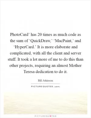 PhotoCard’ has 20 times as much code as the sum of ‘QuickDraw,’ ‘MacPaint,’ and ‘HyperCard.’ It is more elaborate and complicated, with all the client and server stuff. It took a lot more of me to do this than other projects, requiring an almost Mother Teresa dedication to do it Picture Quote #1