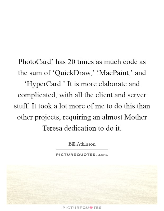 PhotoCard' has 20 times as much code as the sum of ‘QuickDraw,' ‘MacPaint,' and ‘HyperCard.' It is more elaborate and complicated, with all the client and server stuff. It took a lot more of me to do this than other projects, requiring an almost Mother Teresa dedication to do it. Picture Quote #1