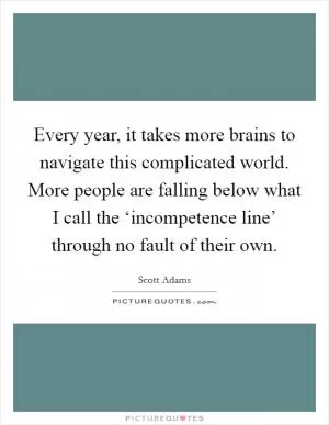 Every year, it takes more brains to navigate this complicated world. More people are falling below what I call the ‘incompetence line’ through no fault of their own Picture Quote #1