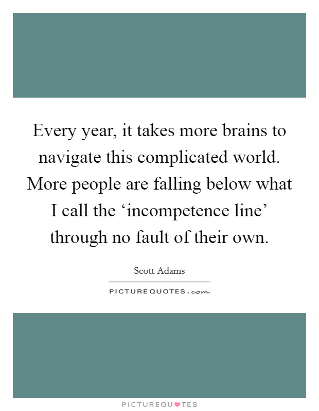 Every year, it takes more brains to navigate this complicated world. More people are falling below what I call the ‘incompetence line' through no fault of their own. Picture Quote #1
