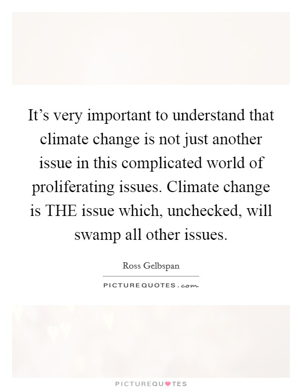 It's very important to understand that climate change is not just another issue in this complicated world of proliferating issues. Climate change is THE issue which, unchecked, will swamp all other issues. Picture Quote #1