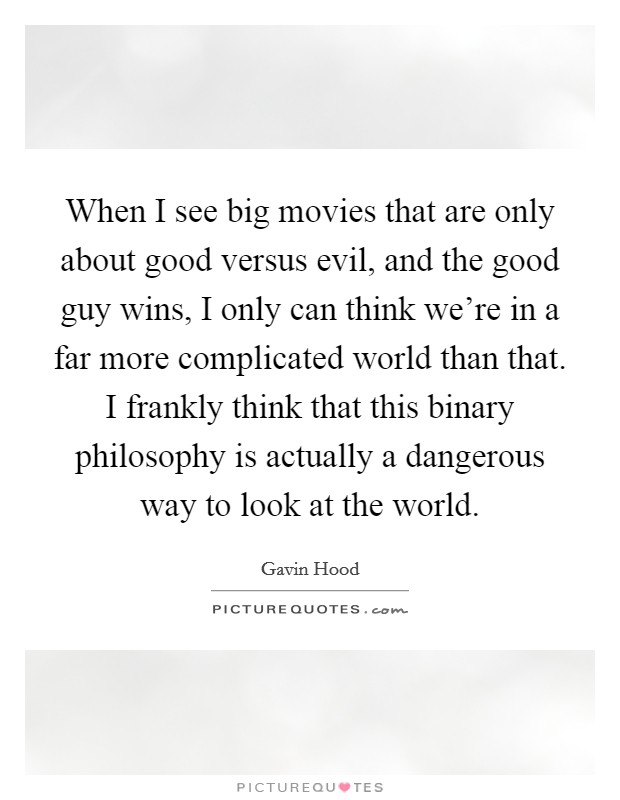 When I see big movies that are only about good versus evil, and the good guy wins, I only can think we're in a far more complicated world than that. I frankly think that this binary philosophy is actually a dangerous way to look at the world. Picture Quote #1