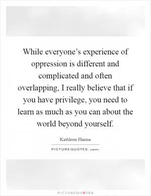 While everyone’s experience of oppression is different and complicated and often overlapping, I really believe that if you have privilege, you need to learn as much as you can about the world beyond yourself Picture Quote #1