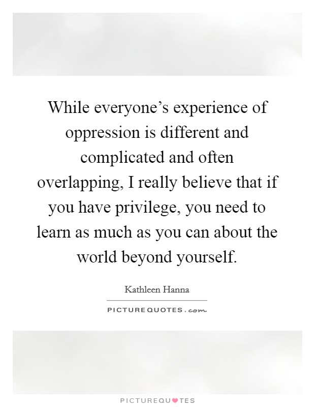 While everyone's experience of oppression is different and complicated and often overlapping, I really believe that if you have privilege, you need to learn as much as you can about the world beyond yourself. Picture Quote #1