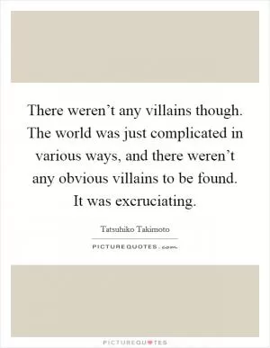 There weren’t any villains though. The world was just complicated in various ways, and there weren’t any obvious villains to be found. It was excruciating Picture Quote #1