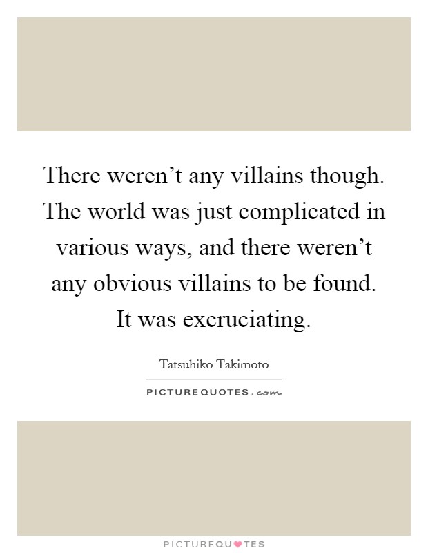 There weren't any villains though. The world was just complicated in various ways, and there weren't any obvious villains to be found. It was excruciating. Picture Quote #1