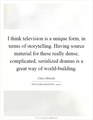 I think television is a unique form, in terms of storytelling. Having source material for these really dense, complicated, serialized dramas is a great way of world-building Picture Quote #1