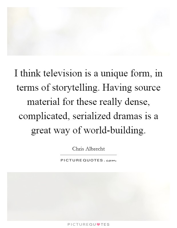 I think television is a unique form, in terms of storytelling. Having source material for these really dense, complicated, serialized dramas is a great way of world-building. Picture Quote #1