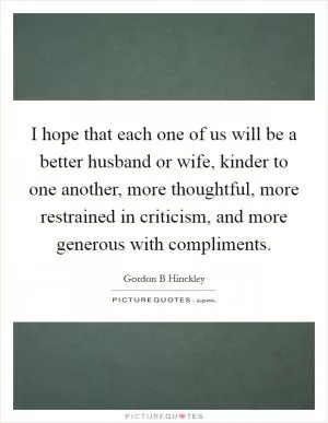 I hope that each one of us will be a better husband or wife, kinder to one another, more thoughtful, more restrained in criticism, and more generous with compliments Picture Quote #1
