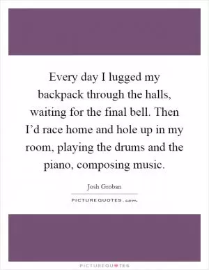 Every day I lugged my backpack through the halls, waiting for the final bell. Then I’d race home and hole up in my room, playing the drums and the piano, composing music Picture Quote #1