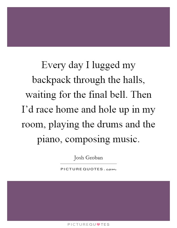 Every day I lugged my backpack through the halls, waiting for the final bell. Then I'd race home and hole up in my room, playing the drums and the piano, composing music. Picture Quote #1