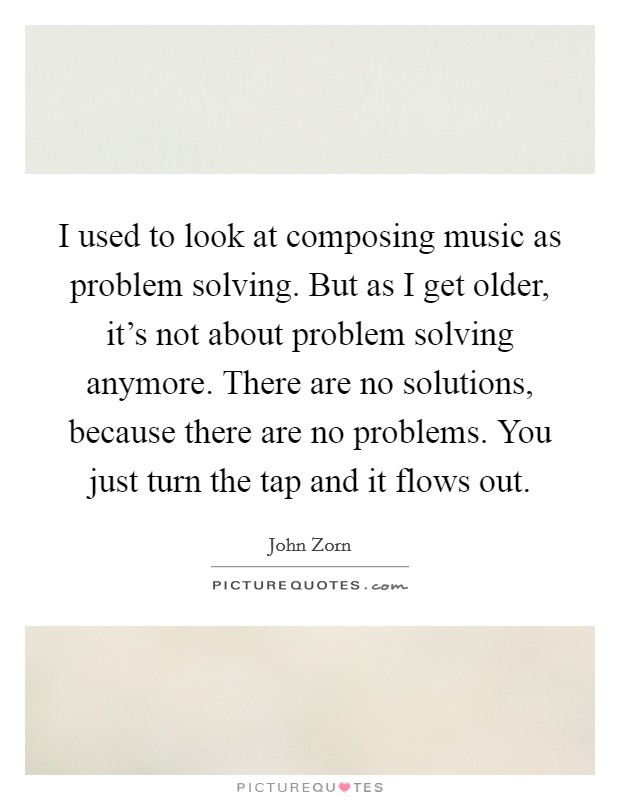I used to look at composing music as problem solving. But as I get older, it's not about problem solving anymore. There are no solutions, because there are no problems. You just turn the tap and it flows out. Picture Quote #1
