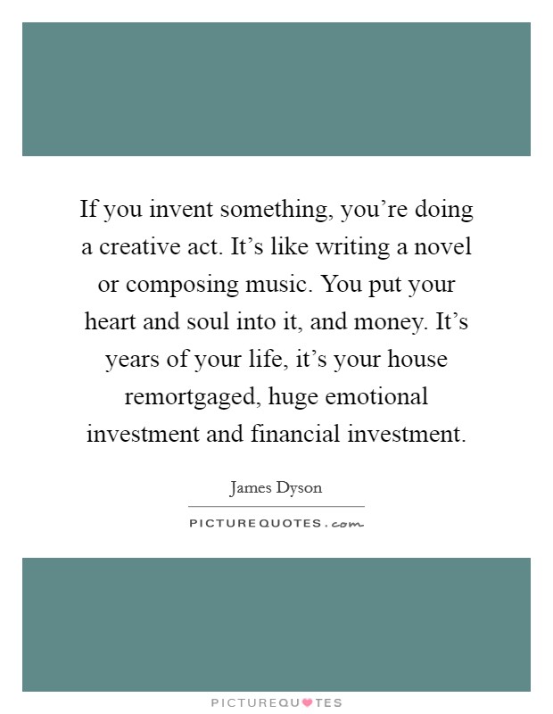 If you invent something, you're doing a creative act. It's like writing a novel or composing music. You put your heart and soul into it, and money. It's years of your life, it's your house remortgaged, huge emotional investment and financial investment. Picture Quote #1