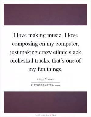 I love making music, I love composing on my computer, just making crazy ethnic slack orchestral tracks, that’s one of my fun things Picture Quote #1