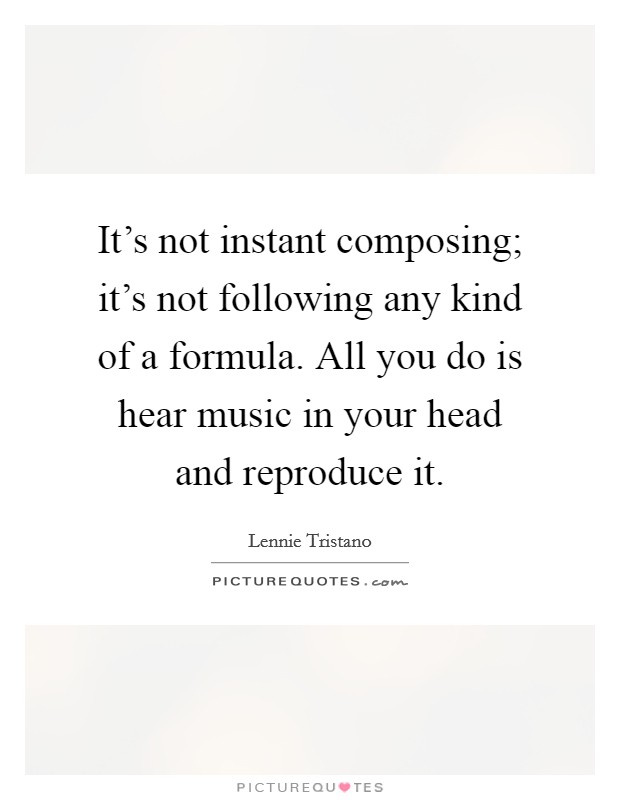 It's not instant composing; it's not following any kind of a formula. All you do is hear music in your head and reproduce it. Picture Quote #1