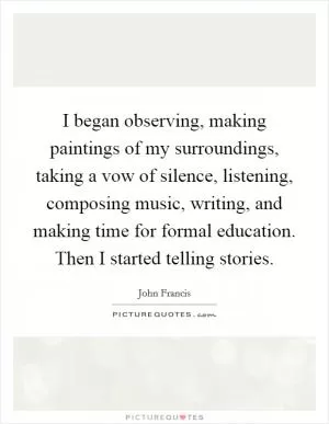 I began observing, making paintings of my surroundings, taking a vow of silence, listening, composing music, writing, and making time for formal education. Then I started telling stories Picture Quote #1