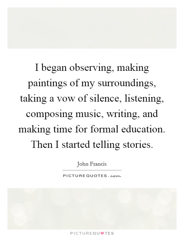 I began observing, making paintings of my surroundings, taking a vow of silence, listening, composing music, writing, and making time for formal education. Then I started telling stories. Picture Quote #1