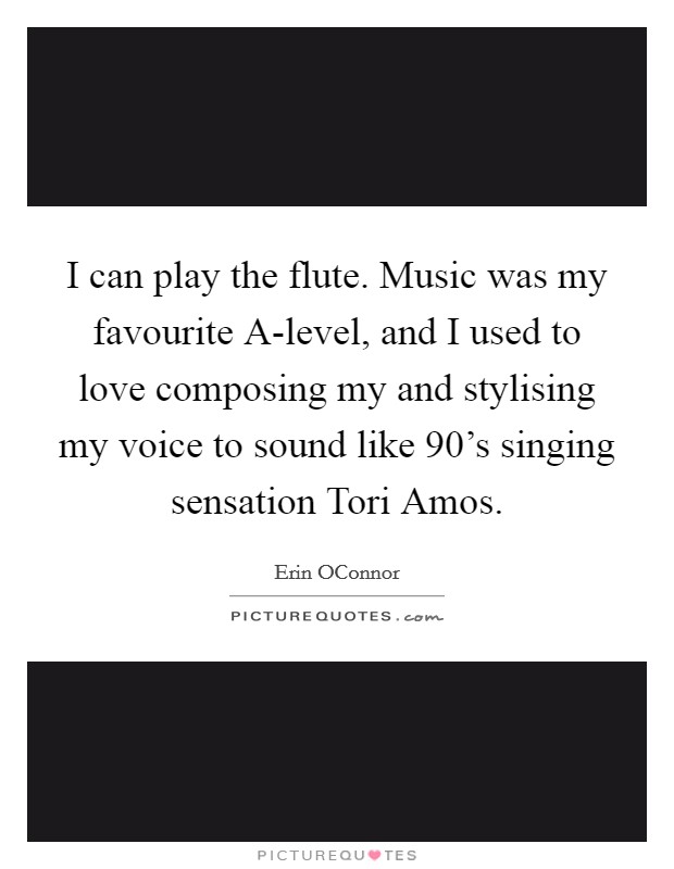 I can play the flute. Music was my favourite A-level, and I used to love composing my and stylising my voice to sound like 90's singing sensation Tori Amos. Picture Quote #1
