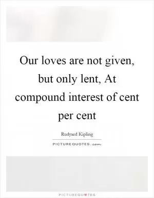 Our loves are not given, but only lent, At compound interest of cent per cent Picture Quote #1