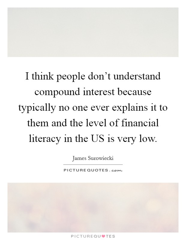 I think people don't understand compound interest because typically no one ever explains it to them and the level of financial literacy in the US is very low. Picture Quote #1