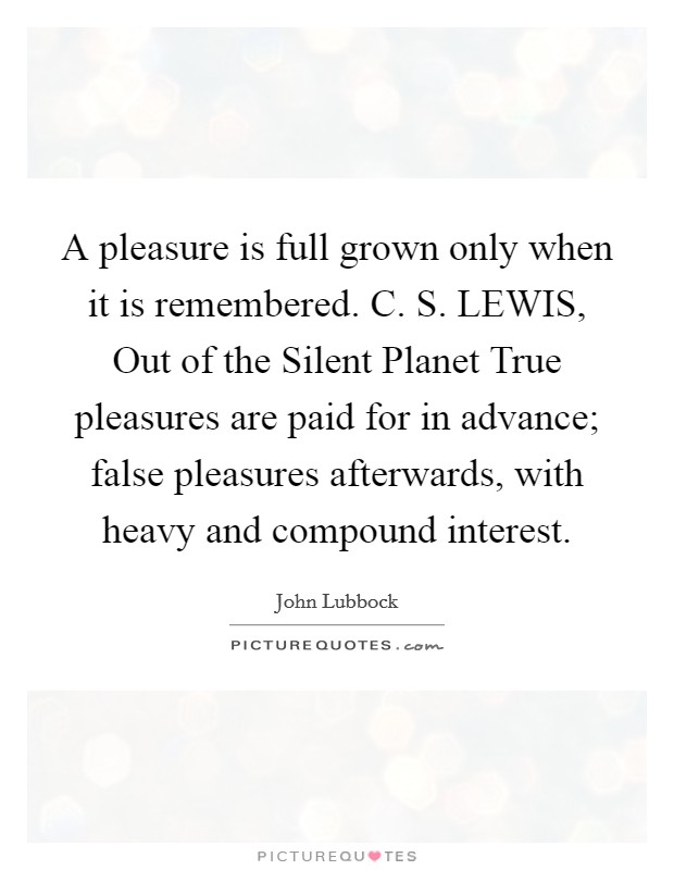 A pleasure is full grown only when it is remembered. C. S. LEWIS, Out of the Silent Planet True pleasures are paid for in advance; false pleasures afterwards, with heavy and compound interest. Picture Quote #1