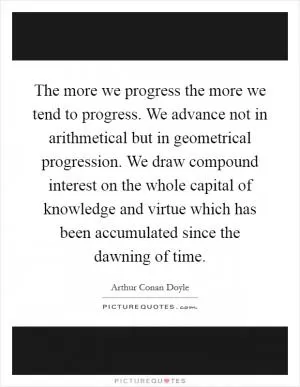The more we progress the more we tend to progress. We advance not in arithmetical but in geometrical progression. We draw compound interest on the whole capital of knowledge and virtue which has been accumulated since the dawning of time Picture Quote #1