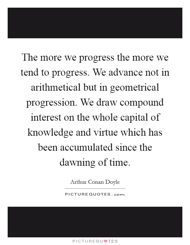 The more we progress the more we tend to progress. We advance not in arithmetical but in geometrical progression. We draw compound interest on the whole capital of knowledge and virtue which has been accumulated since the dawning of time. Picture Quote #1