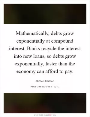Mathematically, debts grow exponentially at compound interest. Banks recycle the interest into new loans, so debts grow exponentially, faster than the economy can afford to pay Picture Quote #1