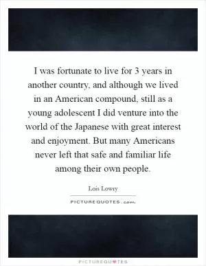 I was fortunate to live for 3 years in another country, and although we lived in an American compound, still as a young adolescent I did venture into the world of the Japanese with great interest and enjoyment. But many Americans never left that safe and familiar life among their own people Picture Quote #1