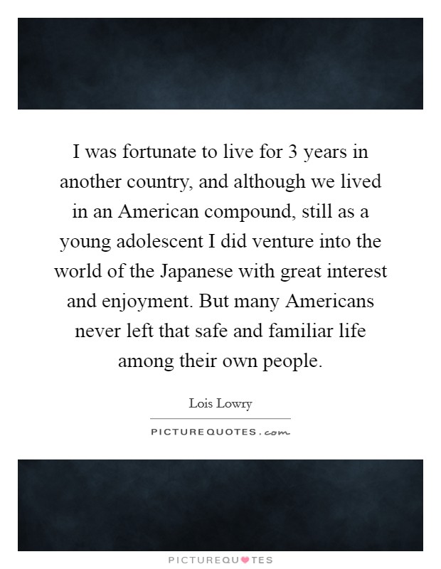 I was fortunate to live for 3 years in another country, and although we lived in an American compound, still as a young adolescent I did venture into the world of the Japanese with great interest and enjoyment. But many Americans never left that safe and familiar life among their own people. Picture Quote #1