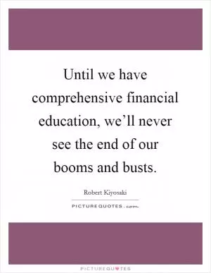 Until we have comprehensive financial education, we’ll never see the end of our booms and busts Picture Quote #1