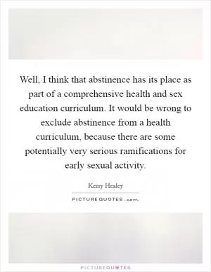 Well, I think that abstinence has its place as part of a comprehensive health and sex education curriculum. It would be wrong to exclude abstinence from a health curriculum, because there are some potentially very serious ramifications for early sexual activity Picture Quote #1