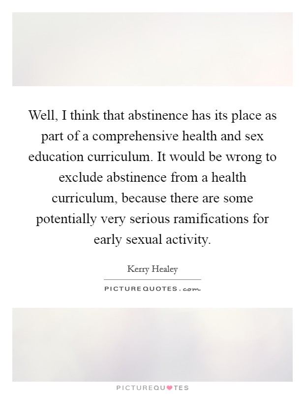 Well, I think that abstinence has its place as part of a comprehensive health and sex education curriculum. It would be wrong to exclude abstinence from a health curriculum, because there are some potentially very serious ramifications for early sexual activity. Picture Quote #1