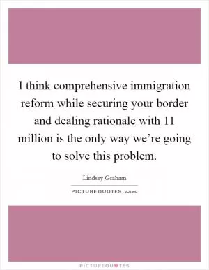 I think comprehensive immigration reform while securing your border and dealing rationale with 11 million is the only way we’re going to solve this problem Picture Quote #1