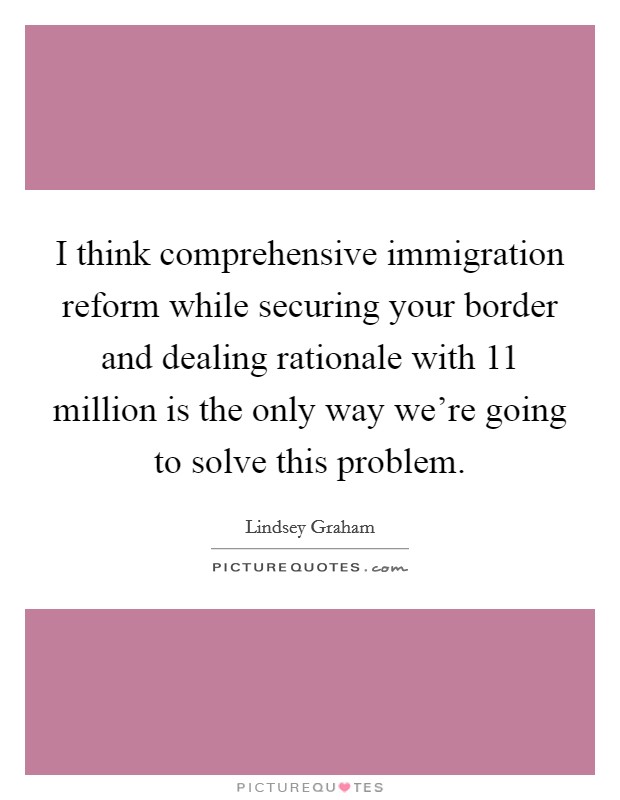I think comprehensive immigration reform while securing your border and dealing rationale with 11 million is the only way we're going to solve this problem. Picture Quote #1