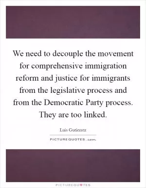 We need to decouple the movement for comprehensive immigration reform and justice for immigrants from the legislative process and from the Democratic Party process. They are too linked Picture Quote #1