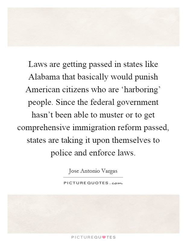 Laws are getting passed in states like Alabama that basically would punish American citizens who are ‘harboring' people. Since the federal government hasn't been able to muster or to get comprehensive immigration reform passed, states are taking it upon themselves to police and enforce laws. Picture Quote #1