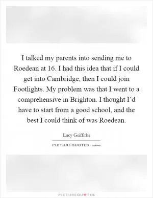 I talked my parents into sending me to Roedean at 16. I had this idea that if I could get into Cambridge, then I could join Footlights. My problem was that I went to a comprehensive in Brighton. I thought I’d have to start from a good school, and the best I could think of was Roedean Picture Quote #1