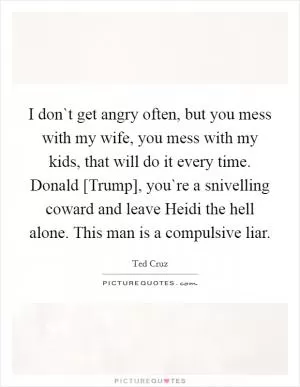 I don`t get angry often, but you mess with my wife, you mess with my kids, that will do it every time. Donald [Trump], you`re a snivelling coward and leave Heidi the hell alone. This man is a compulsive liar Picture Quote #1