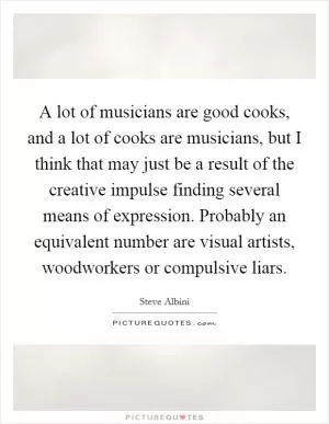 A lot of musicians are good cooks, and a lot of cooks are musicians, but I think that may just be a result of the creative impulse finding several means of expression. Probably an equivalent number are visual artists, woodworkers or compulsive liars Picture Quote #1
